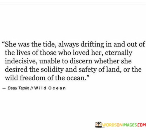 his eloquent quote portrays a woman with a captivating and enigmatic nature. The phrase "She was the tide always drifting in and out of the lives of those who loved her" suggests that she has a dynamic and unpredictable presence in the lives of others. Like the ebb and flow of the tide, she comes and goes, leaving an impact on those who care for her.

"Eternally indecisive" portrays her struggle with making firm decisions, possibly in matters of the heart or in life choices. She may be torn between different desires or opportunities, making it challenging for her to commit to a specific path.

"Unable to discern whether she desired the solidity and safety of land or the wild freedom of the ocean" symbolizes her internal conflict. On one hand, she may long for stability and security represented by land, while on the other hand, she craves the adventurous and unrestrained nature of the ocean.