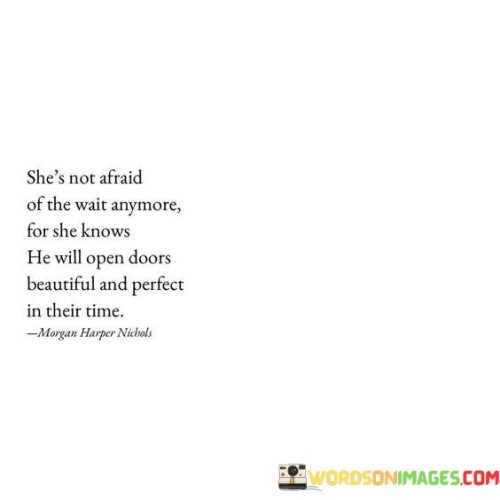 This quote speaks to a woman's newfound confidence and patience. It suggests that she has overcome her fear of waiting because she believes that the right opportunities and blessings will come to her at the perfect moment.

"She's not afraid of the wait anymore" signifies her growth and maturity. She has learned to embrace the process of waiting, understanding that some things in life require time and cannot be rushed.

"For she knows He will open doors" implies that she has faith in a higher power or destiny guiding her journey. She trusts that the universe or a higher force has a plan for her and will lead her to the right path.