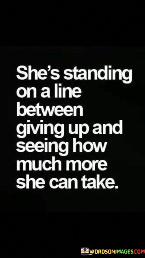 This powerful quote portrays a woman who finds herself at a critical juncture in life. The phrase "She's standing on a line between giving up" suggests that she is facing immense challenges or hardships that may tempt her to surrender or abandon her goals.

"And seeing how much more she can take" emphasizes her resilience and determination. Despite being on the verge of giving up, she chooses to endure and persevere. She wants to test her own strength and see how much more she can withstand, refusing to let difficulties defeat her.

The quote captures the essence of a defining moment where she must make a crucial decision – to succumb to adversity or to rise above it. It reflects her courage in facing adversity head-on, willing to push her limits and find her inner strength.