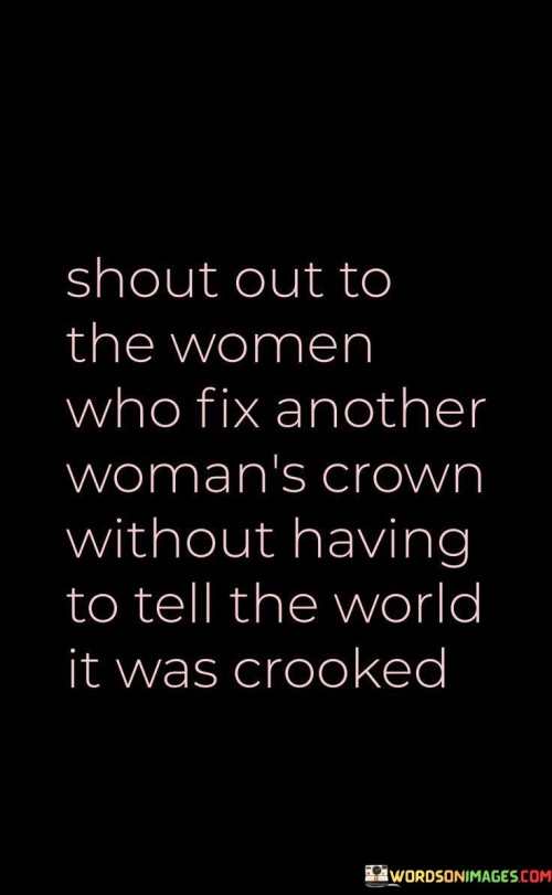 This quote pays tribute to the incredible support and kindness among women who lift each other up without seeking recognition or praise. It acknowledges the quiet acts of empowerment and solidarity that women extend to one another without drawing attention to themselves.

"Shout out to the women who fix another woman's crown" refers to the act of supporting and helping each other, much like adjusting a crown on someone's head. It symbolizes the gesture of assisting others in times of need or when they face challenges.

"Without having to tell the world it was crooked" highlights the genuine and selfless nature of their actions. These women do not seek validation or public acknowledgment for their kindness; instead, they offer support with humility and sincerity.