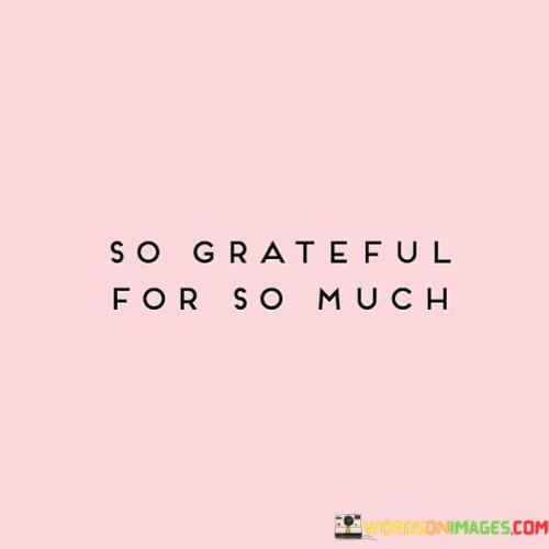 "So Grateful For So Much" – in this concise expression lies a profound sentiment that resonates deeply with the human experience. It's a humble acknowledgment of the abundance in our lives, reminding us to pause, reflect, and appreciate the many blessings that surround us.

Life can often become a whirlwind of daily routines and responsibilities, making it easy to take things for granted. However, this quote encourages us to shift our perspective and focus on the positive aspects of our existence. It urges us to be mindful of the richness of our lives, encompassing everything from the love of friends and family to the simple pleasures of everyday living.

Moreover, this quote inspires an attitude of gratitude, which has been linked to improved mental and emotional well-being. By recognizing and expressing thanks for the myriad of experiences and people that enrich our lives, we not only find joy in the present moment but also foster a positive outlook on the future. "So Grateful For So Much" is a gentle nudge to practice gratitude daily, helping us find contentment and fulfillment in the abundance that surrounds us.