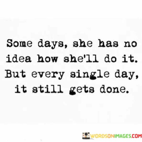 This quote depicts a woman's unwavering determination and perseverance in the face of uncertainty and challenges. It suggests that there are days when she may feel unsure or overwhelmed, unsure of how she will manage to achieve her tasks or goals. Despite this, she consistently finds a way to get things done, day after day.

"Some days she has no idea how she'll do it" acknowledges the moments of doubt and difficulty she encounters in her journey. It recognizes that life can present obstacles that seem insurmountable at times.

"But every single day it still gets done" highlights her resilience and strength. Despite not knowing how she will navigate through the obstacles, she finds the inner resolve and resourcefulness to overcome them. Each day, she manages to accomplish what needs to be done, even if the path may seem unclear.