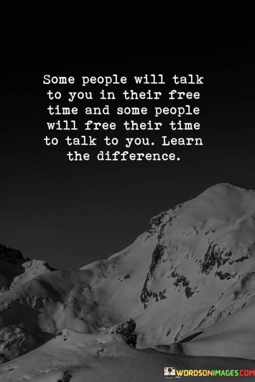 Sure! This quote is about understanding the value of people's time and intentions. In the first paragraph, it tells us that some people might talk to us when they have nothing else to do. They might chat with us when they're not busy with other things.

The second paragraph explains that there are also people who will make time specifically to talk to us. They'll prioritize us and set aside their other activities just to have a conversation with us.

The final paragraph emphasizes the importance of recognizing this difference. It's about realizing who truly cares about us and values our company. The quote teaches us to appreciate those who genuinely want to spend time with us and make an effort to connect, rather than those who only talk to us when it's convenient for them.