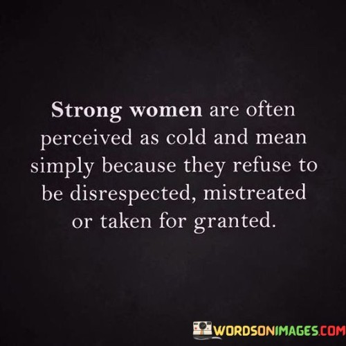 This insightful quote sheds light on the unfair judgment and stereotypes that strong women may face. It suggests that strong women are sometimes perceived as cold or mean, not because they actually are, but because they refuse to tolerate disrespect, mistreatment, or being taken for granted.

"Strong women are often perceived as cold and mean" highlights the misconceptions and biases that society may hold towards women who assert their boundaries and stand up for themselves. The notion that strength and assertiveness equate to coldness or meanness is a misguided and unfair judgment.

"Simply because they refuse to be disrespected, mistreated, or taken for granted" explains the root of the perception. These strong women prioritize their self-worth and well-being, setting clear boundaries and not allowing others to mistreat or devalue them.