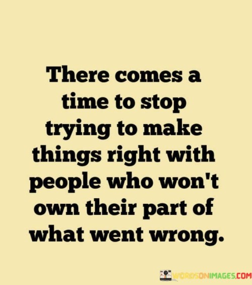 Of course! This quote addresses the point when it's appropriate to stop trying to fix relationships with individuals who refuse to take responsibility for their role in a conflict. In the first paragraph, it means that there reaches a moment when it's necessary to cease your efforts in trying to mend things with such people.

The second paragraph explains that some individuals won't acknowledge their contribution to a situation that went awry. Despite your attempts, they may not admit their mistakes or faults.

The final paragraph underscores the idea that recognizing when it's time to let go and move on from such situations is important. The quote suggests that focusing your energy on those who are willing to take ownership of their actions is a more constructive use of your efforts.