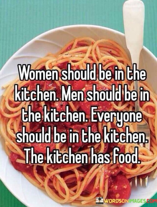 "Women should be in the kitchen" and "Men should be in the kitchen" playfully challenge the notion of gender roles and expectations related to cooking and domestic responsibilities. It suggests that both women and men are equally capable of being in the kitchen and contributing to meal preparation and cooking.

"Everyone should be in the kitchen" broadens the scope even further, implying that cooking is not limited to a specific gender and that everyone should feel welcome and comfortable in the kitchen.

"The kitchen has food" adds a practical and fundamental aspect to the message. It reminds us that the kitchen is where delicious meals are created and enjoyed, regardless of who takes on the cooking duties.