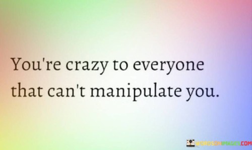 In the intriguing quote, "You're Crazy To Everyone That Can't Manipulate You," a profound insight into human perception and interpersonal dynamics is revealed. At first glance, this statement may seem cryptic, but it carries a significant message about how our actions and decisions are often judged by others.

To break it down, the phrase suggests that those who cannot exert control or influence over you may view your choices and behavior as irrational or unconventional, even labeling you as "crazy." In essence, it highlights the power dynamic in relationships, where those who hold sway over us may attempt to manipulate our actions and opinions to suit their agenda.

This quote underscores the importance of self-awareness and the need to remain true to one's principles, even when faced with criticism or judgment. It serves as a reminder that not everyone will understand or appreciate our choices, and that's okay. Being perceived as "crazy" by those who can't manipulate you may actually be a sign that you're staying true to your authentic self, rather than succumbing to external pressures. In essence, it encourages us to prioritize our own values and beliefs over the opinions of those who seek to control us.