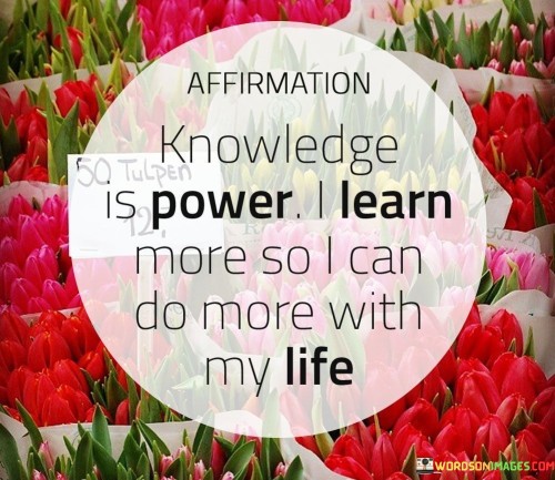 The quote "Affirmation-Knowledge-Is-Power-I-Learn-More with my life" emphasizes the importance of continuous learning and the empowering effect of knowledge. In simple terms, it suggests that when we affirm our commitment to learning and acquiring knowledge, we gain more power and control over our lives.

Learning is like a tool that can help us navigate through life's challenges and opportunities. When we actively seek knowledge and affirm our dedication to this pursuit, we become better equipped to make informed decisions, solve problems, and achieve our goals. This knowledge empowers us by giving us the confidence and capability to face various situations with competence.

The phrase "I Learn More with my life" implies that life itself is a continuous learning journey. Every experience, whether positive or negative, provides opportunities for growth and understanding. By embracing this perspective and actively seeking knowledge, we enhance our ability to shape our lives in a meaningful and fulfilling way. In essence, this quote encourages us to value the process of learning and recognize its transformative power in our lives.