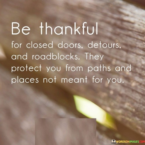 The quote advises embracing closed doors, detours, and roadblocks as protective measures. These challenges redirect individuals from paths unsuited for them. It urges gratitude for these obstacles, emphasizing their role in safeguarding against unsuitable directions. By acknowledging these hurdles as blessings, one can navigate a more authentic and fulfilling life journey.

The quote highlights a perspective shift towards setbacks. Closed doors, detours, and roadblocks are portrayed as guardians guiding individuals away from potentially harmful or incompatible paths. Expressing thankfulness for these barriers underscores the belief that life's course is carefully curated, steering individuals towards the places and opportunities that align with their true selves. It promotes resilience and a positive outlook in the face of adversity.