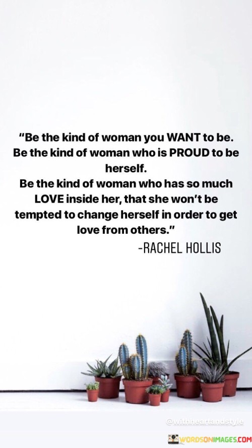 This inspiring quote encourages women to embrace their true selves and to be proud of who they are. It emphasizes the importance of self-love and authenticity, rather than changing oneself to seek approval or love from others.

"Be the kind of woman you want to be" reminds women that they have the power to define themselves and to choose their own path in life. It encourages them to be true to their values, passions, and dreams.

"Be the kind of woman who is proud to be herself" celebrates the beauty and strength that comes from embracing one's unique qualities and individuality. It promotes self-confidence and self-acceptance.