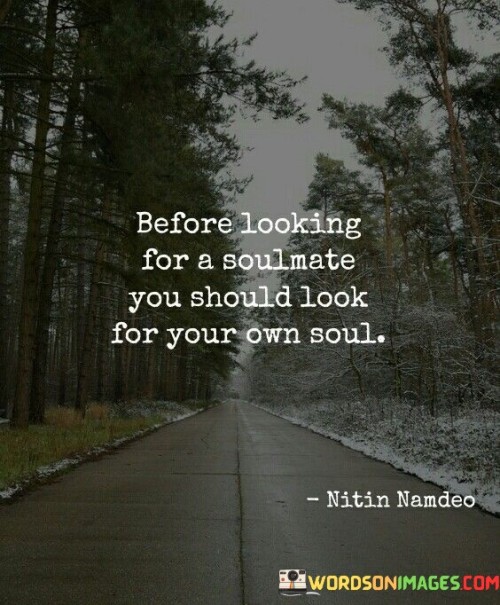 The quote "Before looking for a soulmate, you should look for your own soul" conveys the importance of self-discovery and self-awareness as a foundation for healthy relationships.

This quote underscores the idea that one's sense of self and personal fulfillment are crucial before seeking a romantic partner. It suggests that understanding and nurturing one's own identity can lead to more genuine and fulfilling connections.

Ultimately, the quote promotes the concept of self-love and personal growth. It encourages individuals to embark on a journey of self-exploration, cultivating a strong sense of identity and purpose. By focusing on their own well-being and inner fulfillment, people can approach relationships from a place of strength and authenticity, contributing to more meaningful and harmonious connections with potential soulmates.