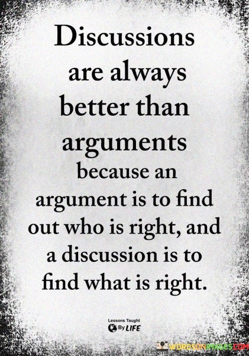 The quote "Discussions are always better than arguments because an argument is to find out who is right, and a discussion is to find what is right" highlights the value of constructive communication and the difference between seeking truth and asserting dominance.

This quote underscores the purpose of healthy discourse. It suggests that engaging in discussions allows for the exploration of various perspectives and the pursuit of shared understanding.

Ultimately, the quote promotes the idea of open-mindedness and cooperation. It encourages individuals to prioritize the search for truth and solutions over the desire to prove oneself right. By approaching interactions with a spirit of curiosity and a willingness to listen, people can foster meaningful exchanges that lead to greater insights and cooperation.