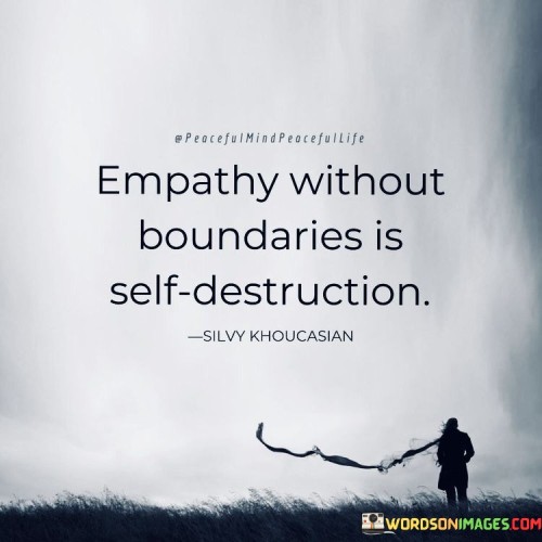 The quote "Empathy without boundaries is self-destruction" highlights the importance of maintaining healthy limits in showing empathy towards others. It suggests that while empathy is a valuable and compassionate trait, it can become detrimental when it comes at the cost of one's own well-being.

This quote underscores the need for self-care and balance. It emphasizes that being overly empathetic without establishing personal boundaries can lead to emotional exhaustion, burnout, and neglect of one's own needs.

Ultimately, the quote promotes the idea that empathy is most effective when accompanied by self-awareness and boundaries. It encourages individuals to offer support and understanding to others while also prioritizing their own mental and emotional health. By recognizing the significance of healthy boundaries in empathetic interactions, people can sustain their own well-being while still making a positive impact on the lives of those around them.