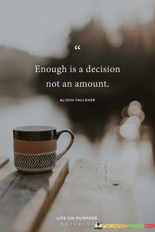 The quote "Enough is a decision, not an amount" emphasizes that contentment and satisfaction are not solely determined by external quantities or possessions. Instead, they are choices rooted in one's perspective and mindset.

This quote underscores the role of perception in determining fulfillment. It suggests that individuals have the power to define what is "enough" for them based on their values, needs, and aspirations. It encourages a shift away from excessive materialism and toward a more intentional and mindful approach to evaluating one's needs.

Ultimately, the quote promotes the idea that true fulfillment comes from within, rather than from external accumulation. It encourages individuals to reflect on their desires and to make deliberate decisions about what truly brings them contentment. By recognizing that "enough" is a subjective determination, people can cultivate a sense of satisfaction that transcends material possessions and aligns with their authentic values.