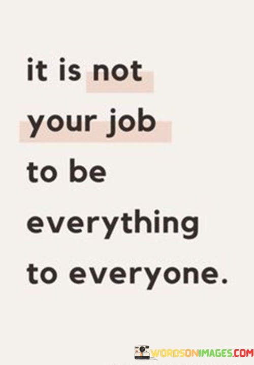 The quote "It is not your job to be everything to everyone" emphasizes the importance of setting healthy boundaries and managing expectations. It suggests that individuals should not feel obligated to fulfill every role or meet every need for others.

The quote underscores the concept of self-care. Recognizing that one cannot be all things to all people allows individuals to prioritize their own well-being and avoid spreading themselves too thin. It encourages a balanced approach to relationships and responsibilities.

Ultimately, the quote promotes authenticity and self-awareness. Embracing the idea that everyone has limitations fosters genuine connections and interactions. It encourages individuals to focus on their strengths and areas of expertise, contributing to more meaningful and sustainable relationships while avoiding burnout.