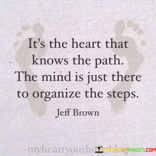 The quote "It's the heart that knows the path, the mind is just there to organize the steps" underscores the significance of intuition and emotional guidance in navigating life's journey. It suggests that while the mind plays a role in planning and execution, the heart holds the deeper understanding of purpose and direction.

The quote highlights the synergy between heart and mind. While the mind provides structure and strategy, the heart's intuitive wisdom ensures that decisions align with one's true desires and values. This balance leads to more authentic and fulfilling pursuits.

Ultimately, the quote promotes a holistic approach to decision-making. By allowing the heart's innate wisdom to guide the way, individuals can create a harmonious alignment between their passions and actions. It encourages a conscious integration of both emotional and rational aspects, resulting in a path that resonates deeply and leads to a more meaningful and purposeful life journey.