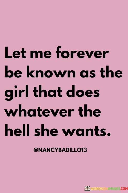 This bold statement declares a desire for personal freedom and autonomy. It expresses a determination to live life on one's own terms without being confined by societal norms or expectations.

"Let me forever be known as the girl that does whatever the hell she wants" exudes a sense of rebelliousness and confidence. It proclaims a refusal to conform to others' expectations and a willingness to embrace one's true desires and aspirations.

The phrase celebrates individuality and the courage to go against the grain. It represents a woman who is unapologetically authentic and assertive, making her own choices and decisions without seeking approval or validation from others.