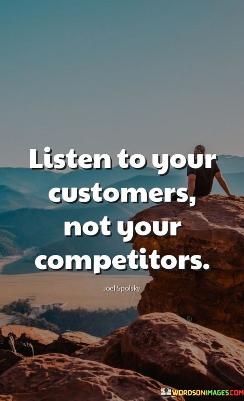 The quote "Listen to your customers, not your competitors" emphasizes the importance of prioritizing customer feedback and preferences over the opinions or actions of competitors. It suggests that understanding and meeting the needs of customers should guide business decisions rather than getting caught up in competitive pressures.

The quote underscores customer-centricity. By actively listening to customers, businesses can identify opportunities for improvement, innovation, and tailoring products or services to meet actual demand. This approach fosters stronger customer relationships and loyalty, ultimately contributing to sustained success.

Ultimately, the quote promotes a strategic and customer-focused mindset. It encourages businesses to build their strategies based on genuine insights from their target audience, rather than merely reacting to competitive moves. By focusing on the people who directly interact with their offerings, businesses can create meaningful differentiation and deliver value that truly resonates.