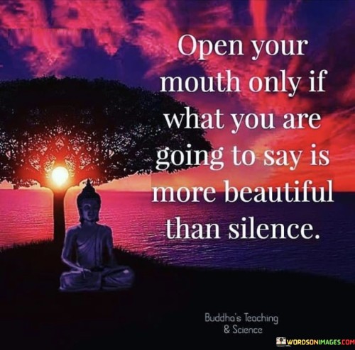 The quote "Open your mouth only if what you are going to say is more beautiful than silence" advises thoughtful and purposeful communication. It suggests that speaking should be reserved for moments when the words contribute positively and meaningfully, surpassing the inherent tranquility and eloquence of silence.

The quote underscores the value of mindful speech. By choosing words that uplift, inspire, or convey important messages, individuals can foster meaningful connections and avoid unnecessary conflict or negativity. This approach encourages a deeper consideration of the impact words can have on both oneself and others.

Ultimately, the quote promotes the art of listening and discernment. Embracing silence when words may not add value allows for greater receptivity and understanding. It encourages individuals to prioritize the quality of their speech, fostering an environment where meaningful conversations and mutual respect can flourish.