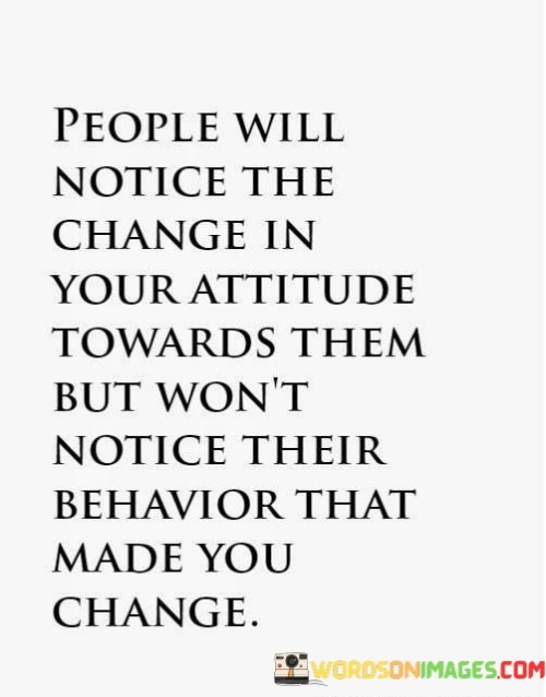 The quote "People will notice the change in your attitude towards them but won't notice their behavior that made you change" highlights the dynamic between how our actions are perceived and the underlying factors that drive them. It suggests that while others may observe shifts in our demeanor, they may not always recognize their role in prompting those changes.

The quote underscores the subtleties of human interaction. Changes in attitude often stem from experiences and interactions, yet people may focus more on the external shifts rather than introspecting about their own actions or behaviors that contributed to the transformation.

Ultimately, the quote promotes self-awareness and empathy. It encourages individuals to consider their impact on others and how their behavior might influence different reactions. By acknowledging the potential connection between actions and consequences, individuals can foster more positive and understanding relationships, ultimately creating an environment where growth and mutual respect thrive.