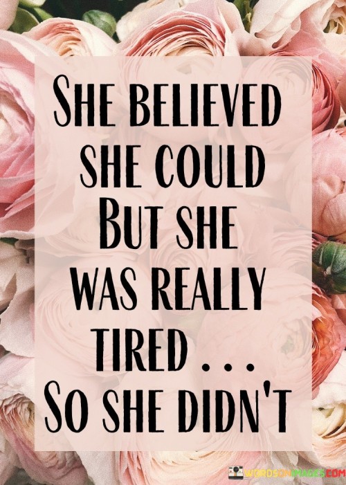 This quote captures the struggle of a woman torn between her belief in her capabilities and her physical and emotional exhaustion, ultimately leading her to not pursue her goals.

"She believed she could" reflects her initial confidence and determination. She had the belief that she was capable of achieving something meaningful or challenging.

"But she was really tired" acknowledges her weariness, both physically and mentally. It suggests that despite her belief in herself, she was facing fatigue or burnout, which can be a significant barrier to taking action.