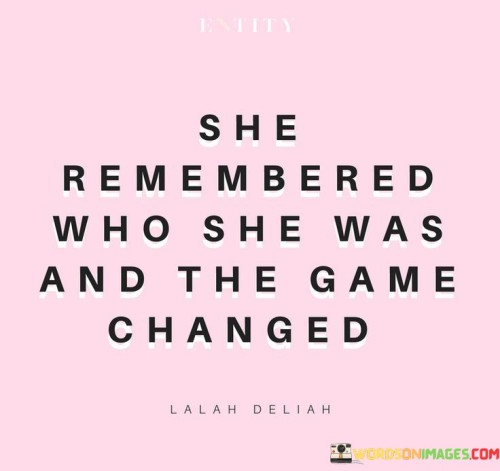 This empowering quote highlights the transformative power of self-awareness and self-discovery. It portrays a woman who rediscovers her true self, leading to significant changes in her life.

"She remembered who she was" suggests that the woman had lost touch with her authentic self at some point. Perhaps she had been influenced by external pressures or had forgotten her core values and strengths.

"And the game changed" signifies that her self-rediscovery had a profound impact on her life. Once she reconnected with her true identity, she gained a newfound sense of confidence, clarity, and purpose.