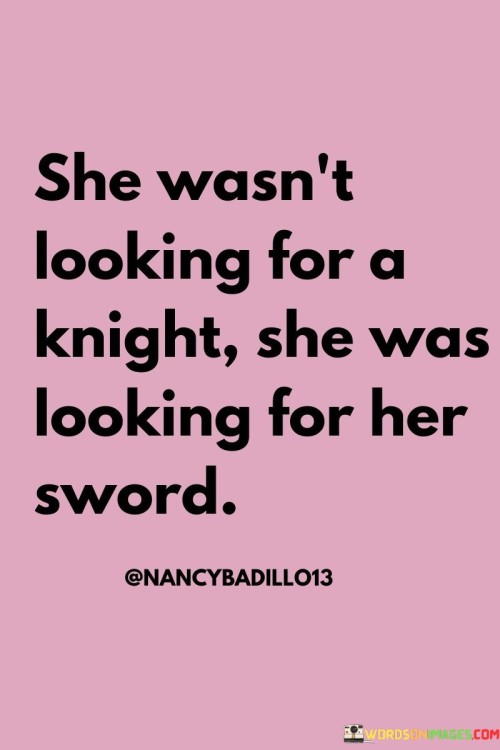 This powerful quote challenges traditional gender roles and depicts a woman who seeks strength, empowerment, and self-reliance rather than relying on someone else for protection or rescue.

"She wasn't looking for a knight" signifies that the woman is not seeking a traditional romantic partner who might play the role of a knight in shining armor—a symbol of chivalry and protection.

"She was looking for her sword" symbolizes her desire to find her own strength and power, her metaphorical "sword." She seeks to be self-sufficient, capable of defending herself and taking charge of her own life.