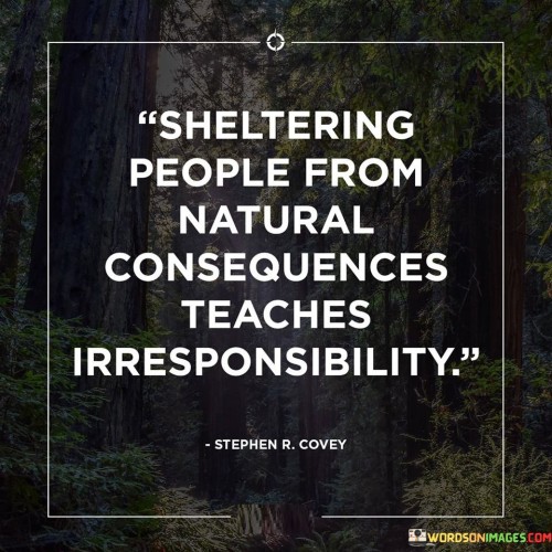 his statement emphasizes the importance of allowing individuals to face the natural consequences of their actions, as it promotes responsibility and accountability.

"Sheltering people from natural consequences teaches irresponsibility" suggests that when we shield others from facing the natural outcomes of their decisions and behaviors, it hinders their ability to learn and grow from their experiences.

Allowing individuals to face the consequences of their actions helps them understand the impact of their choices on themselves and others. It fosters a sense of responsibility, as they become aware of their role in shaping their own outcomes.