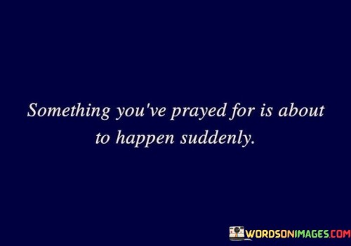 This quote carries a message of hope and anticipation. It suggests that something for which you've earnestly prayed is on the verge of coming to fruition unexpectedly and swiftly. It emphasizes the idea that prayers can lead to sudden and positive changes in one's life.

The phrase "about to happen suddenly" signifies the element of surprise and the notion that blessings or answers to prayers can manifest when least expected. It encourages individuals to maintain faith and hope, even during times of uncertainty, as their heartfelt prayers may be on the brink of realization.

In essence, this quote offers reassurance and optimism, reminding us that our prayers are heard, and blessings can arrive unexpectedly. It encourages individuals to stay patient and steadfast in their faith, knowing that divine intervention may be just around the corner.