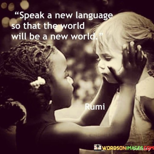 The quote "Speak a new language so that the world will be a new world" suggests that adopting a different perspective or way of communicating can lead to transformative change in the world around us. It implies that altering how we express ourselves can contribute to a shift in understanding and interactions.

The quote underscores the power of language as a tool for change. By learning and speaking a new language, whether literal or metaphorical, individuals can bridge cultural divides, challenge preconceptions, and foster greater empathy and cooperation.

Ultimately, the quote promotes the idea of embracing diversity and open-mindedness. Speaking a new language, both in terms of words and attitudes, can create a more inclusive and harmonious world. It encourages individuals to break away from old patterns of communication and engage with others in ways that promote mutual respect, understanding, and positive transformation.