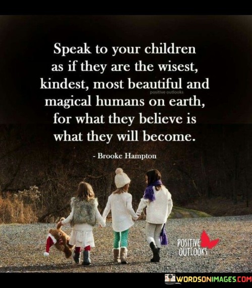 The quote "Speak to your children as if they are the wisest, kindest, most beautiful, and magical humans on earth, for what they believe is what they will become" advocates for nurturing a positive and empowering environment for children. It suggests that the way adults communicate with children can shape their self-perception, beliefs, and future behaviors.

The quote underscores the immense influence of words and beliefs. Treating children with respect and expressing belief in their potential can boost their confidence, self-esteem, and aspirations. This approach fosters a strong foundation for their growth, helping them develop into compassionate, confident, and capable individuals.

Ultimately, the quote promotes conscious parenting and mentorship. By instilling positive beliefs and affirmations, adults contribute to children's sense of worth and abilities. This not only enhances their personal development but also creates a ripple effect of positivity that can impact their relationships, contributions to society, and overall well-being as they mature.