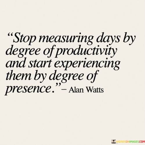 The quote "Stop measuring days by the degree of productivity and start experiencing them by the degree of presence" encourages a shift in perspective. It suggests focusing on being fully present in each moment rather than solely evaluating days based on how much is accomplished.

The quote underscores the value of mindfulness. Embracing a mindset of presence allows individuals to savor life's moments, fostering deeper connections with themselves and their surroundings. This approach emphasizes the quality of experience over the quantity of tasks completed.

Ultimately, the quote promotes a more holistic approach to time. By prioritizing presence, individuals can enhance their overall well-being, reduce stress, and create a more meaningful connection with their lives. It encourages them to appreciate the richness of each moment, cultivating a sense of fulfillment and gratitude regardless of external measures of productivity.