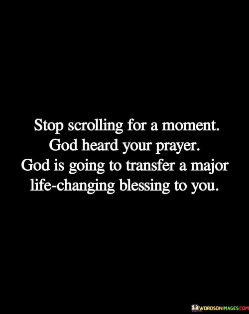 This quote serves as a powerful reminder to pause and take a moment of reflection. It suggests that, amidst the hustle and distractions of daily life, it's essential to acknowledge that God has heard your prayers and is preparing to bestow a significant and life-altering blessing upon you.

The phrase "God is going to transfer a major life-changing blessing to you" underscores the belief in divine intervention and the idea that God can orchestrate significant positive changes in one's life. It encourages individuals to have faith in God's plans and timing.

In essence, this quote offers a message of hope and anticipation, urging people to trust in God's benevolence and to be open to the possibility of life-changing blessings that may be on the horizon. It reminds us to pause, have faith, and await the transformative blessings that God may have in store.