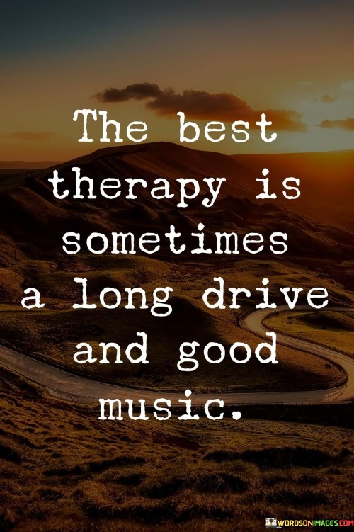 The quote "The best therapy is sometimes a long drive and good music" suggests that taking a drive while listening to music can provide therapeutic relief. It implies that the simple act of driving and immersing oneself in enjoyable music can offer solace, relaxation, and emotional rejuvenation.

The quote underscores the power of sensory experiences. Engaging in a long drive and listening to music can create a calming environment, reducing stress and promoting a sense of well-being. The combination of physical movement and auditory stimulation contributes to a soothing effect on the mind.

Ultimately, the quote promotes self-care through simple pleasures. It highlights the importance of taking time for oneself, unplugging from daily stressors, and engaging in activities that promote mental and emotional wellness. A long drive with good music becomes a form of therapeutic escape, allowing individuals to reset, recharge, and find moments of peace amidst the demands of life.