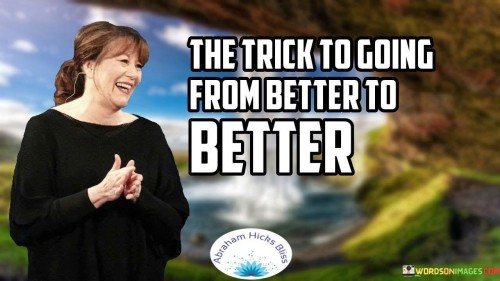 The quote "The trick to going from better to better" implies an ongoing journey of improvement. It suggests that continuous progress involves consistently seeking positive changes, refining oneself, and striving for growth in various aspects of life.

The quote highlights the essence of incremental advancement. Transitioning from a state of improvement to another signifies a commitment to gradual but consistent steps toward excellence. This approach fosters a mindset of continuous learning and development.

Ultimately, the quote promotes the idea of embracing change and evolution. It encourages individuals to avoid complacency and strive for betterment by embracing new opportunities, refining skills, and consistently pursuing self-improvement. By adopting this perspective, individuals can create a trajectory of continuous growth and elevate themselves to higher levels of achievement and fulfillment.