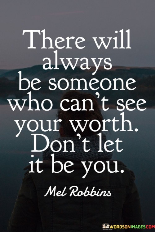 The quote "There will always be someone who can't see your worth, don't let it be you" conveys the importance of self-awareness and self-esteem. It suggests that while others may overlook one's value, individuals should not diminish their own self-worth based on external opinions.

The quote emphasizes self-validation and confidence. Instead of seeking validation solely from others, individuals are encouraged to recognize and appreciate their own strengths and contributions. By valuing themselves, they can resist the negative impact of others' opinions and maintain a positive self-perception.

Ultimately, the quote promotes self-empowerment. It underscores the significance of self-belief and self-advocacy in the face of potential doubts from others. By embracing a strong sense of self-worth, individuals can navigate challenges, build resilience, and foster a healthy self-image, regardless of whether others recognize their value.