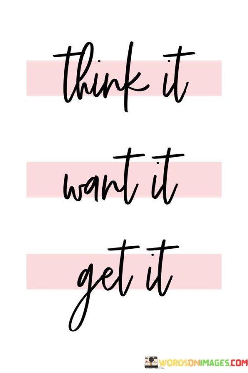 "Think It, Want It, Get It" is a powerful mantra that encapsulates the essence of goal setting and manifestation. The quote is a concise guide to achieving one's desires through a three-step process.

Firstly, "Think It" emphasizes the importance of clear and focused thinking. To achieve a goal, one must first conceptualize it in their mind. This step involves visualizing the desired outcome, setting a specific target, and understanding the path to get there. It implies that thoughts have the power to shape our reality, and by thinking about what we want, we lay the foundation for its realization.

The second step, "Want It," goes beyond mere thinking. It underscores the necessity of a deep and burning desire for the goal. True motivation and commitment arise from a strong emotional connection to the objective. Wanting something intensely helps fuel the perseverance and determination required to overcome obstacles and setbacks on the path to success.

Finally, "Get It" emphasizes taking action to turn thoughts and desires into reality. This step involves planning and executing the necessary steps, making sacrifices, and staying persistent until the goal is achieved. It highlights the need for dedication and hard work to materialize one's aspirations.

In summary, "Think It, Want It, Get It" is a succinct reminder that success is not merely a matter of wishful thinking but requires a combination of clear thoughts, strong desires, and determined actions to manifest one's dreams into reality.