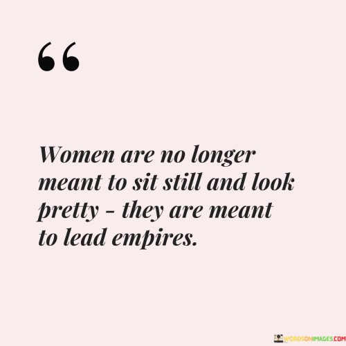 This empowering statement celebrates the evolution of women's roles and recognizes their capacity to lead and excel in various areas, including positions of power and influence.

"Women are no longer meant to sit still and look pretty, they are meant to lead empires" acknowledges the shifting societal norms and expectations for women. It highlights the fact that women are no longer limited to traditional roles that emphasize appearance over substance.

The quote celebrates the potential and capabilities of women as leaders and decision-makers. It suggests that women have the strength, intelligence, and determination to lead and govern on a grand scale.