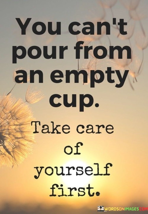 The quote, "You can't pour from an empty cup. Take care of yourself first," conveys a profound message about the importance of self-care and prioritizing one's well-being before trying to help or support others. In life, we often find ourselves pulled in multiple directions, trying to meet the needs and demands of family, friends, work, and other responsibilities. However, neglecting our own physical, emotional, and mental health in the process can lead to burnout, exhaustion, and diminished capacity to be there for others. The metaphor of a cup represents our internal reservoir of energy, compassion, and strength. If this cup is empty or depleted, we cannot effectively give to others, as we lack the resources to do so. Self-care, therefore, is not selfish but rather a fundamental aspect of being able to offer genuine support and care to those around us. By taking care of ourselves, we replenish our cup, enabling us to approach life with renewed vigor and empathy. It's essential to recognize that self-care is not just about pampering or indulgence, but about maintaining a healthy balance in all aspects of our lives. This may include setting boundaries, making time for activities that bring us joy and relaxation, seeking support from loved ones or professionals when needed, and engaging in practices that promote physical and mental well-being. Moreover, practicing self-care sets a positive example for others, encouraging them to prioritize their own well-being as well. It creates a ripple effect of well-being and compassion within our communities and relationships. In summary, the quote serves as a powerful reminder that self-care is a prerequisite for meaningful and sustainable care for others. By nourishing ourselves, we ensure that our cup remains full, empowering us to be more present, compassionate, and supportive to those we care about, fostering a healthier and more balanced approach to life.