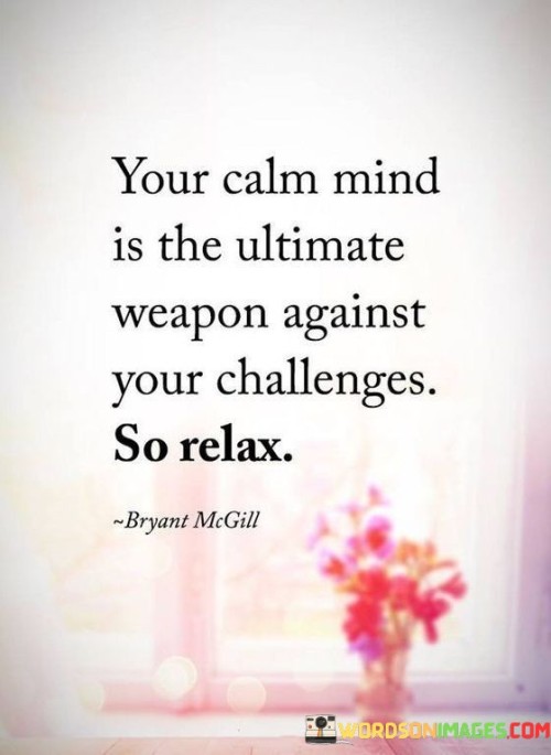 A serene mind serves as your paramount defense against challenges. Calmness fosters clarity and resilience, empowering effective problem-solving. Relaxation is your ultimate weapon, enabling strategic responses to life's tests.

Inner tranquility shields against stress, aiding rational choices. This poise enhances confidence to confront obstacles with composure. Serenity is your power, your unfailing tool for mastering adversities.

Amid life's chaos, harness the force of a composed mind. Its unwavering strength maintains equilibrium and maximizes potential. Embrace relaxation as the ultimate weapon, your ally in conquering challenges with unrivaled prowess.