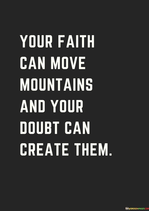 The quote, "Your faith can move mountains and your doubt can create them," encapsulates the immense power that our beliefs and mindset hold over our lives and the world around us. Faith and doubt represent two opposing forces that shape our experiences, actions, and outcomes. Faith is a profound belief in something greater than ourselves, whether it's in a higher power, a purpose, or our own capabilities. It is a driving force that fuels our determination, resilience, and optimism in the face of challenges. When we have faith, we are motivated to take risks, overcome obstacles, and strive for greatness, even when the path ahead seems daunting. On the other hand, doubt represents uncertainty, skepticism, and a lack of confidence in ourselves or the possibilities before us. When we doubt our abilities or the potential for positive change, we become hesitant, paralyzed by fear, and reluctant to take necessary steps forward. Doubt can create mountains in our lives, symbolizing the barriers and limitations that we construct through our negative thoughts and beliefs. These self-imposed mountains can hinder our progress, prevent us from reaching our full potential, and limit the scope of what we can achieve. The quote serves as a reminder of the profound impact our mindset can have on the outcomes we experience. If we harness the power of faith, we can accomplish incredible feats, surmount seemingly insurmountable obstacles, and inspire others to do the same. Conversely, if we succumb to doubt, we risk building mountains of self-doubt, fear, and missed opportunities, which can overshadow our true capabilities and stifle our growth. It is essential to recognize that both faith and doubt are part of the human experience, and everyone encounters moments of uncertainty. However, the key lies in acknowledging our doubts and actively working to transform them into faith, hope, and belief in ourselves and our potential. Cultivating a positive and resilient mindset can enable us to move mountains, break through barriers, and achieve what may have seemed impossible. In conclusion, the quote emphasizes the transformative power of our beliefs and mindset. Faith empowers us to move mountains, while doubt can create barriers that limit our progress and potential. By nurturing faith and resilience, we can overcome challenges, unlock our true potential, and create a more fulfilling and impactful life journey.