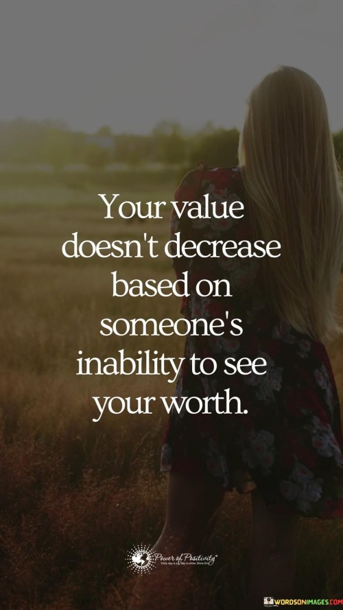 This quote, "Your value doesn't decrease based on someone's inability to see your worth," underscores the notion that our self-worth should not be determined by others' perceptions or opinions.

The quote reminds us that our intrinsic value remains constant, regardless of whether others acknowledge or appreciate it. It encourages a sense of self-assuredness and empowers individuals to recognize their own significance.

It highlights the importance of self-validation and inner confidence, emphasizing that external judgments or dismissals should not diminish one's sense of worth. Ultimately, the quote encourages us to prioritize our own perception of our value over seeking validation from others.