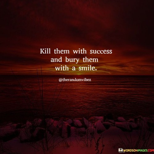 This statement conveys a powerful message about responding to criticism or doubters in a positive and effective way. "Kill Them With Success" suggests that the best way to prove one's worth or capabilities to others is by achieving significant success in one's endeavors.

The phrase "Bury Them With A Smile" adds a layer of grace and class to the approach. It implies that even when facing criticism or skepticism, maintaining a positive and confident demeanor can be a powerful response. A smile can symbolize both your contentment with your achievements and your ability to rise above negativity.

In summary, this statement encourages individuals to focus on their own success and accomplishments as the most potent response to doubters and naysayers. It also emphasizes the importance of maintaining a positive and dignified attitude in the face of adversity, ultimately leaving critics "buried" beneath the weight of your achievements and positivity.