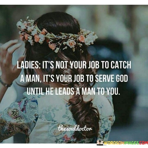 This quote encourages women to focus on their spiritual journey and personal growth rather than actively seeking a romantic partner. It suggests that rather than making it their mission to find a man, women should prioritize their relationship with God and trust that the right partner will come into their lives when the time is right.

"Ladies, it's not your job to catch a man. It's your job to serve God until he leads a man to you" emphasizes the importance of self-discovery, self-improvement, and cultivating a strong connection with one's faith.

The quote celebrates the idea of trusting in a higher power and having faith that God will guide women to the right person when the time is right.