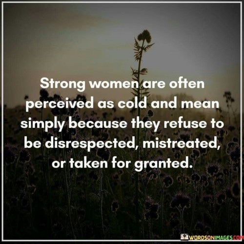 This insightful quote sheds light on the misperceptions often faced by strong women, who may be unfairly labeled as cold or mean simply because they refuse to tolerate disrespect, mistreatment, or being taken for granted.

"Strong women are often perceived as cold and mean simply because they refuse to be disrespected, mistreated, or taken for granted" suggests that when a woman asserts her boundaries and demands to be treated with respect and equality, she may be viewed negatively by others who are not accustomed to her assertiveness.

The quote celebrates the strength and resilience of these women, who are unafraid to stand up for themselves and set clear standards for how they should be treated in relationships and various aspects of life.