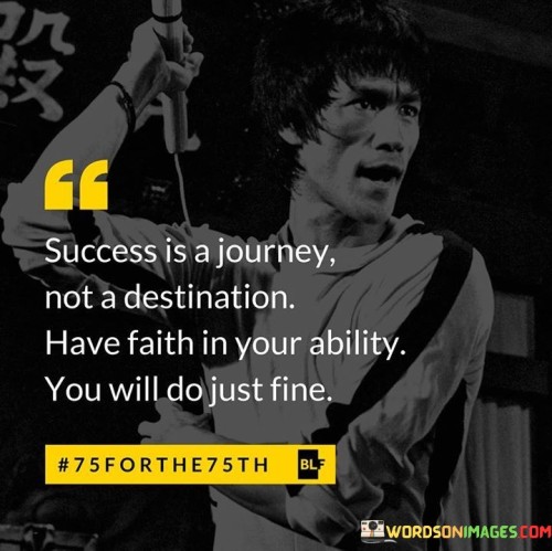 This statement conveys a valuable perspective on success as a continuous journey rather than a final endpoint. "Success Is A Journey, Not A Destination" emphasizes that it's not about reaching a specific goal but about the experiences and growth along the way.

The phrase "Have Faith In Your Ability" underscores the importance of self-belief and confidence. Believing in your capabilities is a significant factor in achieving success, as it motivates you to keep moving forward.

The statement concludes with a reassuring message: "You Will Do Just Fine." This serves as encouragement, reminding individuals that with faith in themselves and a commitment to the journey, they will navigate the path to success successfully. It's a reminder that the process is as important as the outcome.