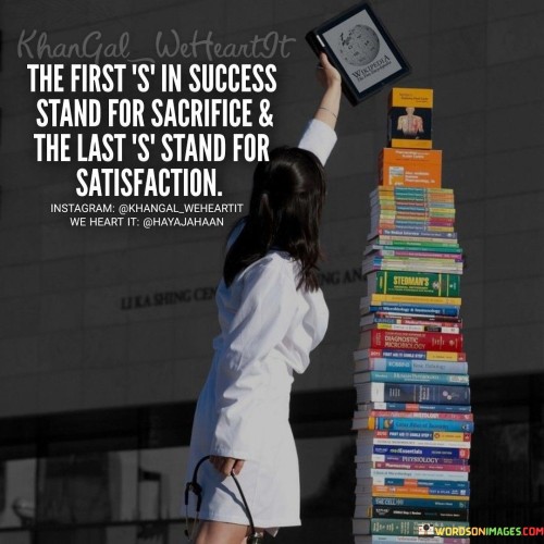 This statement cleverly plays with the word "success" to convey an essential message. It suggests that the first "S" in "success" represents "sacrifice," emphasizing that achieving success often requires making significant sacrifices and putting in hard work.

The statement concludes by stating that the last "success" represents "satisfaction." This implies that after enduring sacrifices and working tirelessly towards a goal, the ultimate reward is the satisfaction and fulfillment that success brings.

In essence, this statement reminds us that the journey to success can be demanding, but the sense of satisfaction and accomplishment that follows is a powerful motivator for individuals who are willing to make sacrifices to achieve their goals.