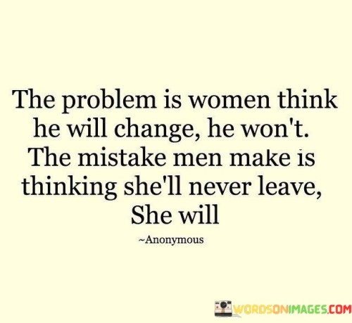 This quote addresses the common misunderstandings and assumptions that can lead to challenges in relationships between men and women.

"The problem is women think he will change; he won't. The mistake men make is thinking she'll never leave; she will" highlights two distinct issues often encountered in relationships.

The first part of the quote suggests that some women may enter a relationship with the hope or belief that a man will change certain negative behaviors or traits over time. However, it warns that expecting someone to fundamentally change is often unrealistic and can lead to disappointment and frustration.