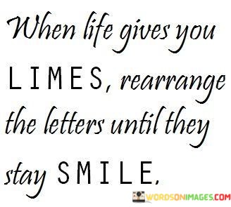 The quote playfully suggests a creative approach to dealing with life's challenges. It proposes rearranging the letters of the word "lime" to form the word "smile," implying that in the face of difficulties, one can find a way to cultivate a positive and cheerful outlook. The quote celebrates the idea of using creativity to transform negative situations into opportunities for joy.

This quote reflects the concept of reframing and finding the silver lining in challenges. It implies that with a bit of ingenuity, even seemingly unfavorable circumstances can be turned into something positive.

Ultimately, the quote celebrates the power of perspective and the ability to find positivity through creative thinking. It's a reminder that our responses to life's "limes" can determine our ability to "stay smile," highlighting the role of mindset in shaping our experiences and emotions.