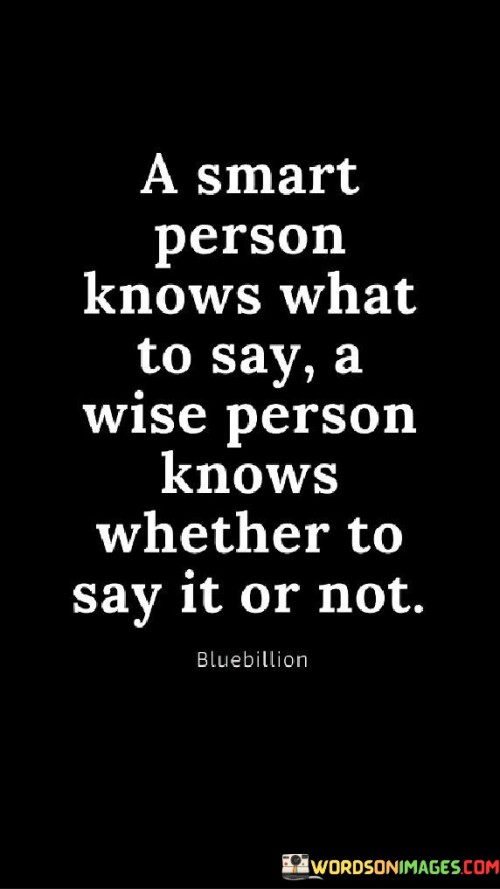 The quote "a smart person knows what to say, a wise person knows whether to say it or not" highlights the distinction between intelligence and wisdom. It suggests that intelligence involves understanding what to communicate, while wisdom entails discerning when it's appropriate to speak. This differentiation emphasizes the importance of considering the context and consequences of our words.

Intelligence encompasses selecting words that are accurate and relevant. Yet, wisdom goes beyond this by recognizing the potential impact of speech on situations and relationships. A wise individual comprehends the nuances of social dynamics, refraining from speech that could harm or disrupt, even if the content is factual or clever.

Ultimately, the quote underscores the value of restraint and empathy in communication. It reminds us that knowledge alone is insufficient without the ability to navigate social intricacies. Wisdom lies in recognizing that silence can be as powerful as speech, preserving harmony and avoiding unnecessary conflicts through thoughtful self-regulation.